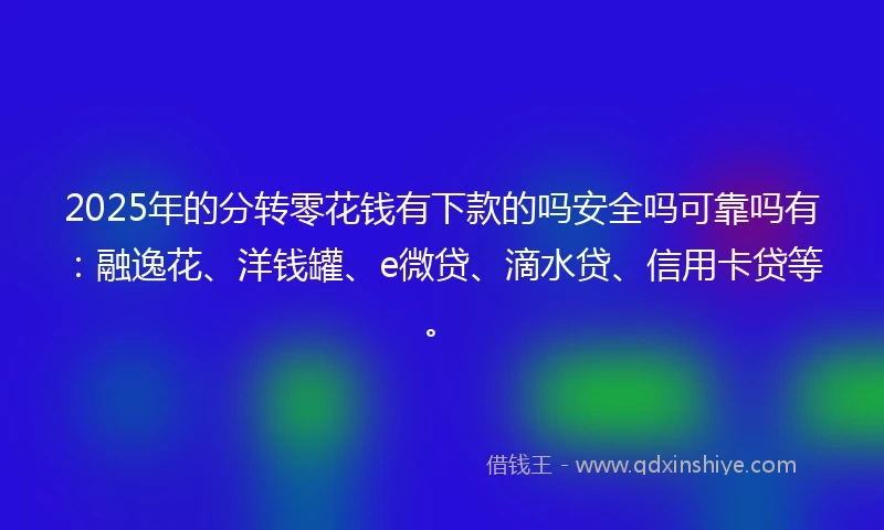 2025年的分转零花钱有下款的吗安全吗可靠吗有：融逸花、洋钱罐、e微贷、滴水贷、信用卡贷等。