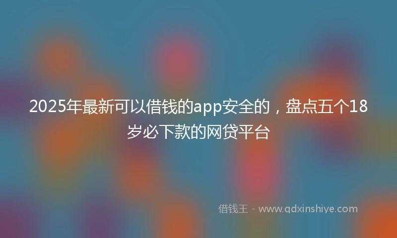 2025年最新可以借钱的app安全的，盘点五个18岁必下款的网贷平台
