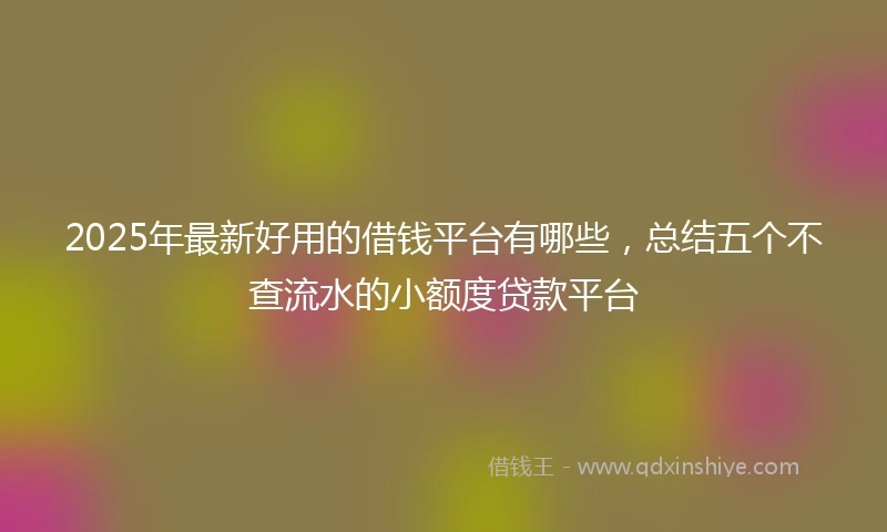 2025年最新好用的借钱平台有哪些，总结五个不查流水的小额度贷款平台