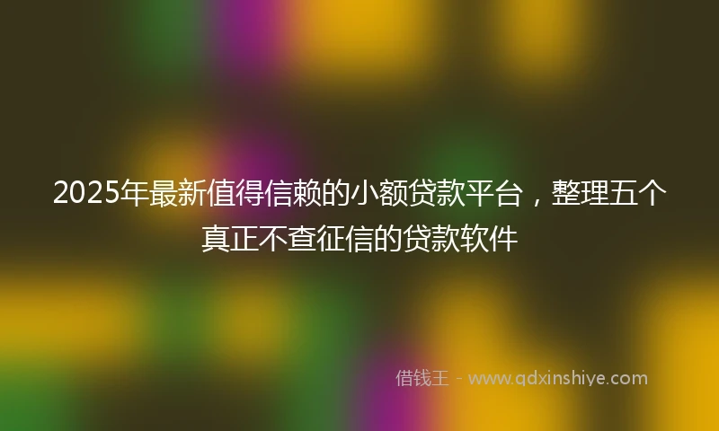 2025年最新值得信赖的小额贷款平台，整理五个真正不查征信的贷款软件