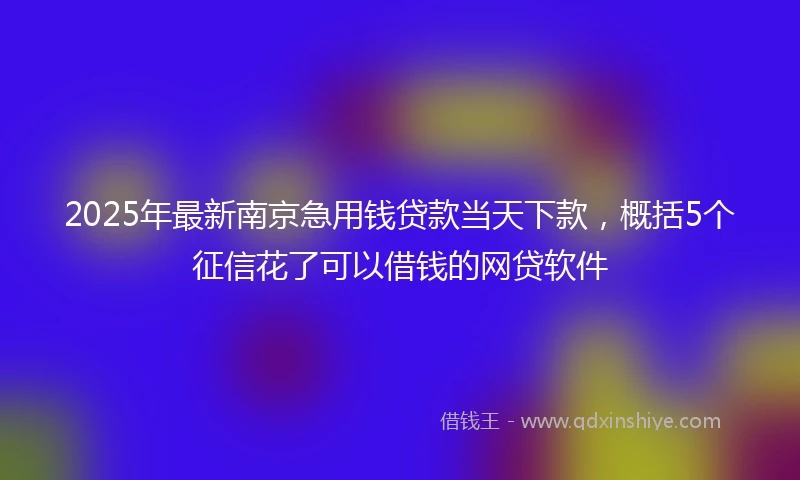2025年最新南京急用钱贷款当天下款，概括5个征信花了可以借钱的网贷软件