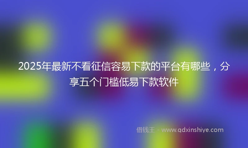 2025年最新不看征信容易下款的平台有哪些，分享五个门槛低易下款软件
