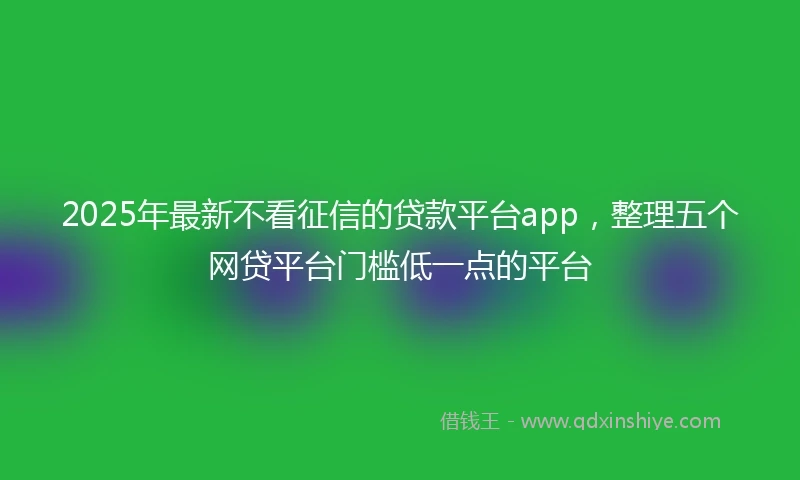 2025年最新不看征信的贷款平台app，整理五个网贷平台门槛低一点的平台