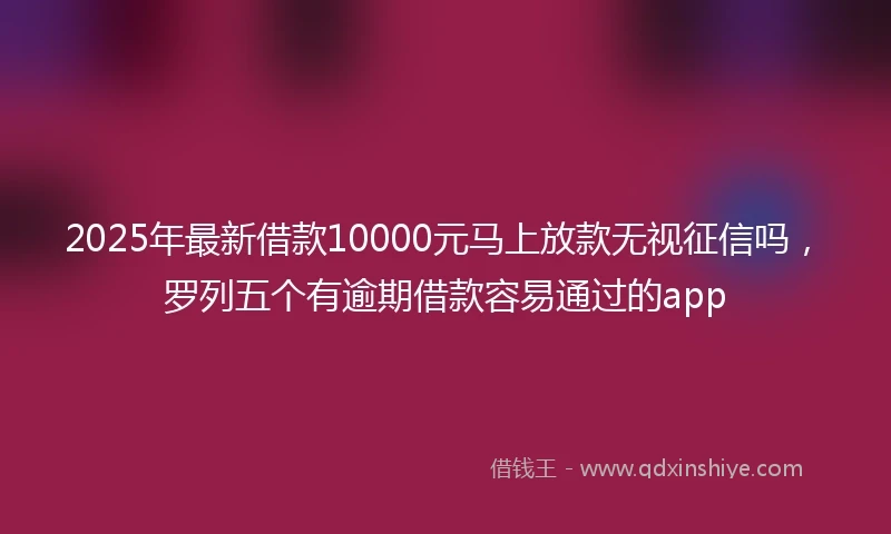 2025年最新借款10000元马上放款无视征信吗，罗列五个有逾期借款容易通过的app