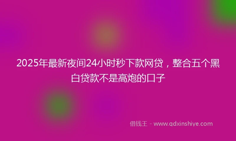 2025年最新夜间24小时秒下款网贷,整合五个黑白贷款不是高炮的口子