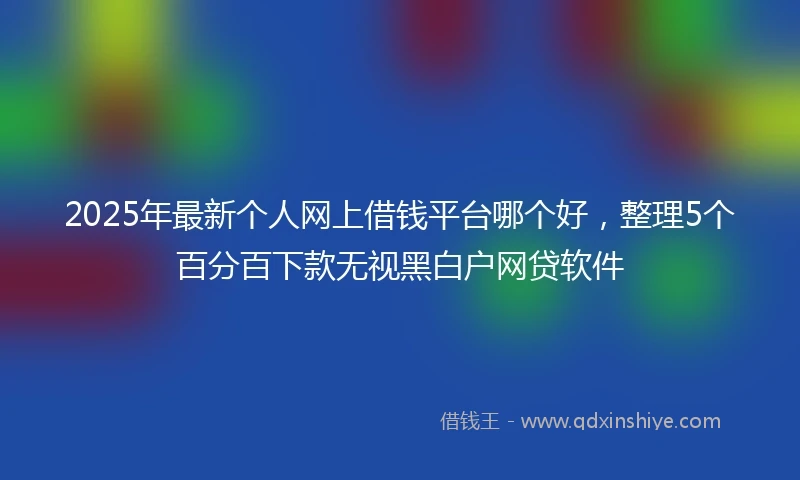 2025年最新个人网上借钱平台哪个好，整理5个百分百下款无视黑白户网贷软件