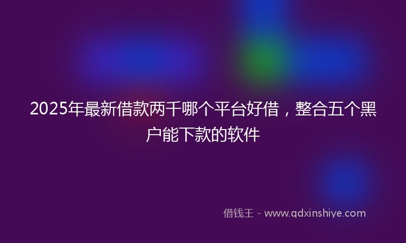 2025年最新借款两千哪个平台好借，整合五个黑户能下款的软件