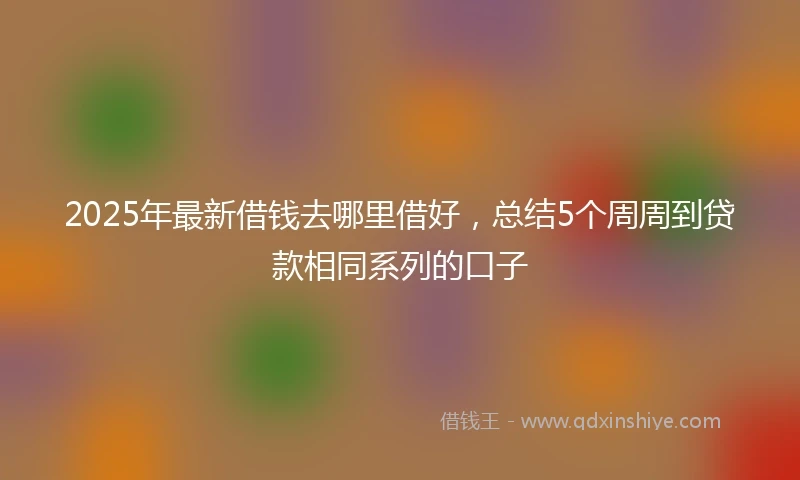 2025年最新借钱去哪里借好，总结5个周周到贷款相同系列的口子