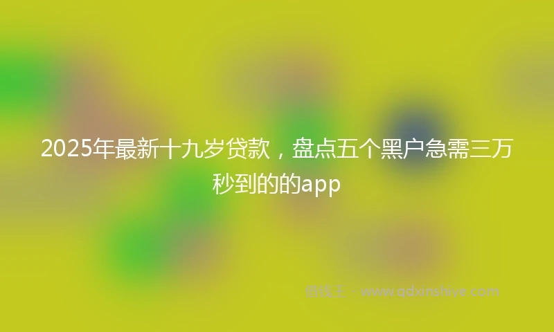 2025年最新十九岁贷款，盘点五个黑户急需三万秒到的的app