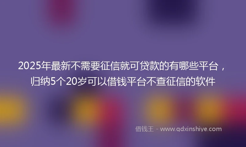 2025年最新不需要征信就可贷款的有哪些平台，归纳5个20岁可以借钱平台不查征信的软件