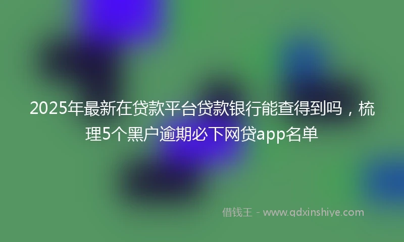 2025年最新在贷款平台贷款银行能查得到吗，梳理5个黑户逾期必下网贷app名单