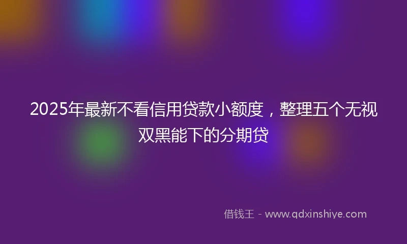 2025年最新不看信用贷款小额度，整理五个无视双黑能下的分期贷