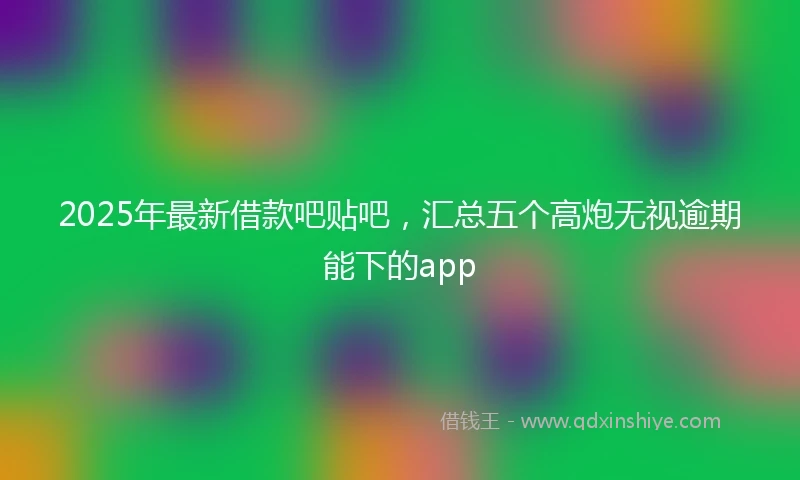 2025年最新借款吧贴吧，汇总五个高炮无视逾期能下的app