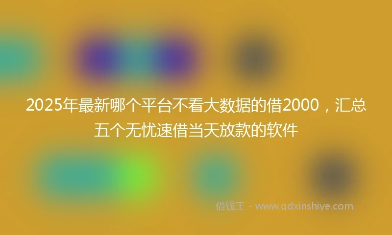 2025年最新哪个平台不看大数据的借2000，汇总五个无忧速借当天放款的软件