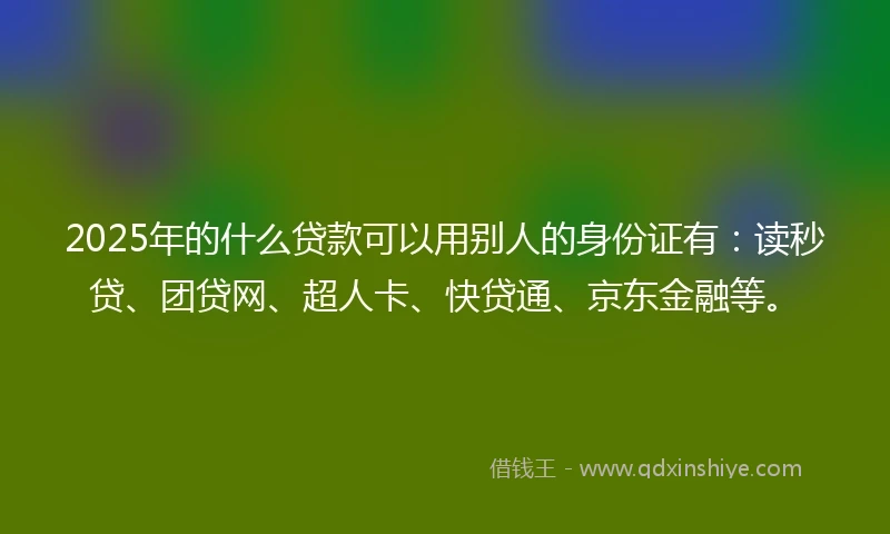2025年的什么贷款可以用别人的身份证有：读秒贷、团贷网、超人卡、快贷通、京东金融等。