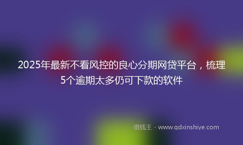 2025年最新不看风控的良心分期网贷平台，梳理5个逾期太多仍可下款的软件