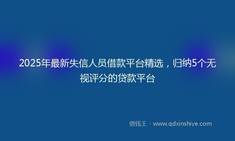 2025年最新失信人员借款平台精选，归纳5个无视评分的贷款平台