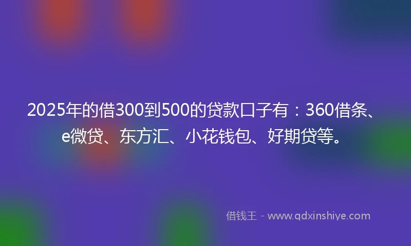 2025年的借300到500的贷款口子有：360借条、e微贷、东方汇、小花钱包、好期贷等。