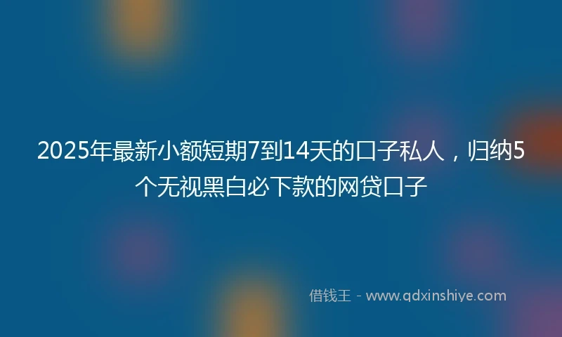 2025年最新小额短期7到14天的口子私人，归纳5个无视黑白必下款的网贷口子