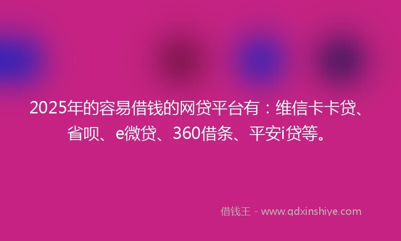 2025年的容易借钱的网贷平台有：维信卡卡贷、省呗、e微贷、360借条、平安i贷等。