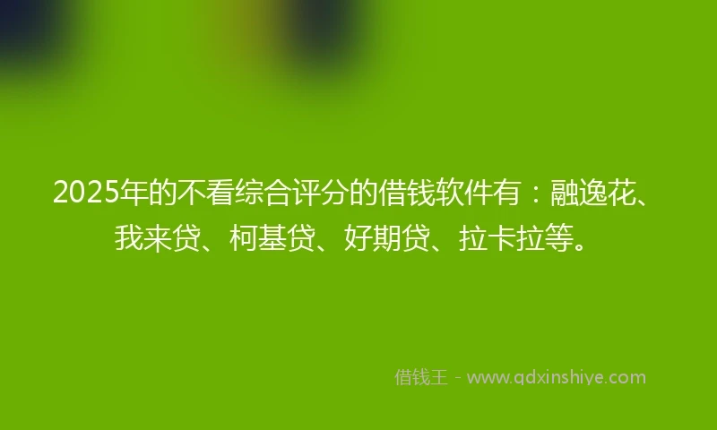 2025年的不看综合评分的借钱软件有：融逸花、我来贷、柯基贷、好期贷、拉卡拉等。