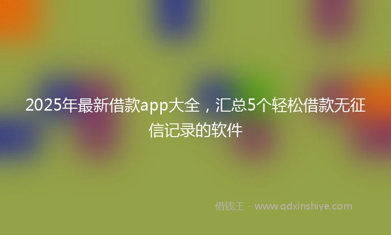 2025年最新借款app大全，汇总5个轻松借款无征信记录的软件