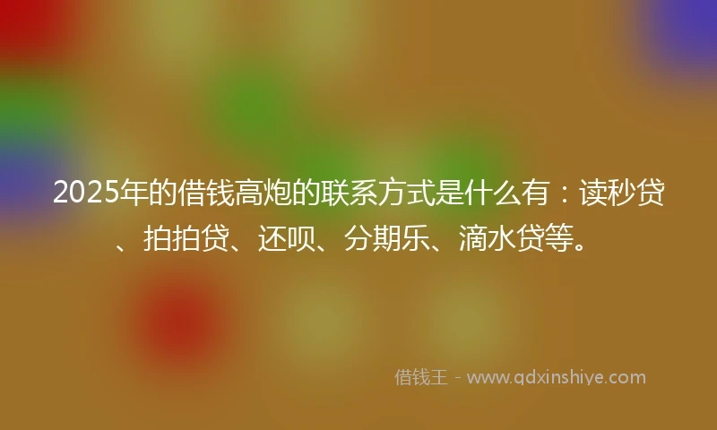 2025年的借钱高炮的联系方式是什么有：读秒贷、拍拍贷、还呗、分期乐、滴水贷等。