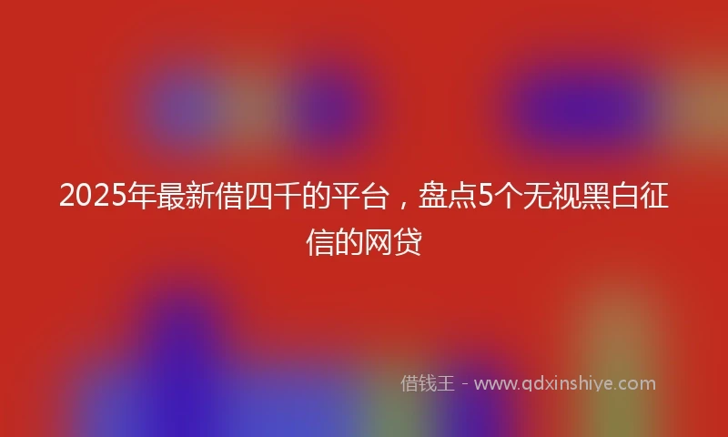 2025年最新借四千的平台，盘点5个无视黑白征信的网贷