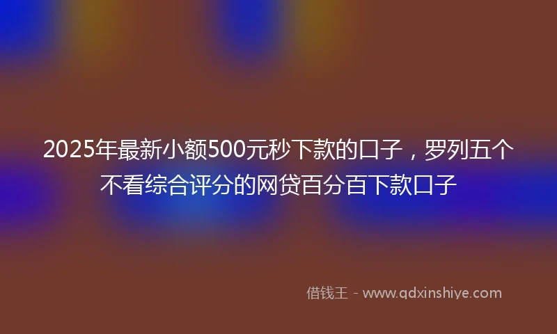 2025年最新小额500元秒下款的口子，罗列五个不看综合评分的网贷百分百下款口子