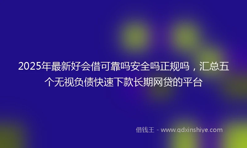 2025年最新好会借可靠吗安全吗正规吗，汇总五个无视负债快速下款长期网贷的平台