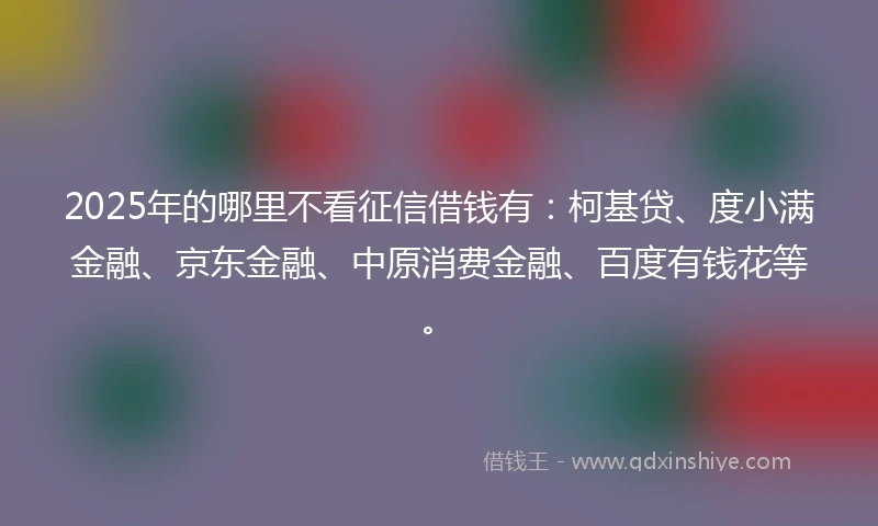 2025年的哪里不看征信借钱有：柯基贷、度小满金融、京东金融、中原消费金融、百度有钱花等。