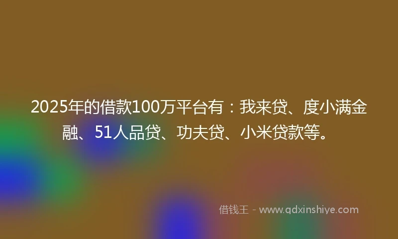 2025年的借款100万平台有：我来贷、度小满金融、51人品贷、功夫贷、小米贷款等。