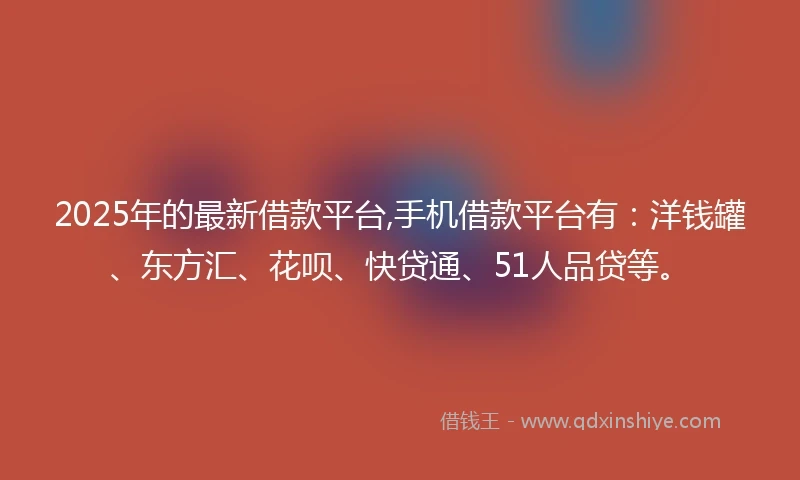 2025年的最新借款平台,手机借款平台有：洋钱罐、东方汇、花呗、快贷通、51人品贷等。