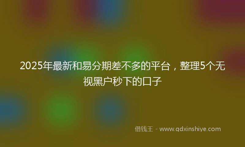 2025年最新和易分期差不多的平台，整理5个无视黑户秒下的口子