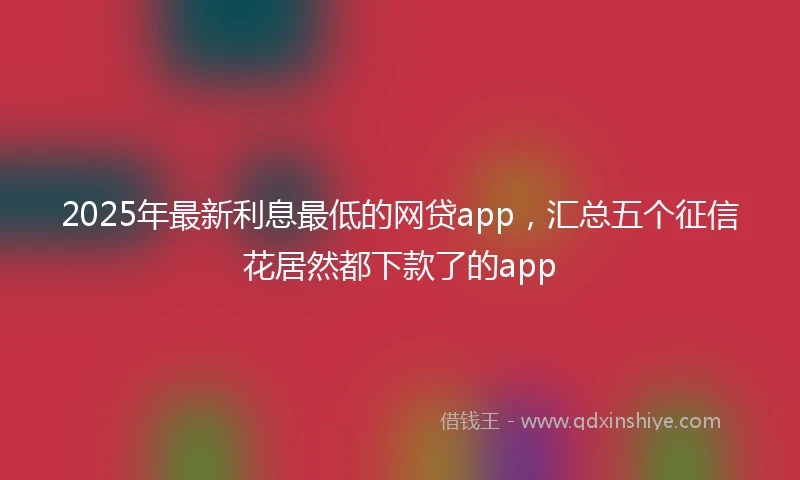2025年最新利息最低的网贷app，汇总五个征信花居然都下款了的app