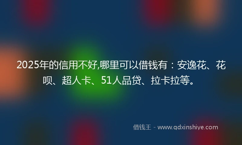 2025年的信用不好,哪里可以借钱有：安逸花、花呗、超人卡、51人品贷、拉卡拉等。