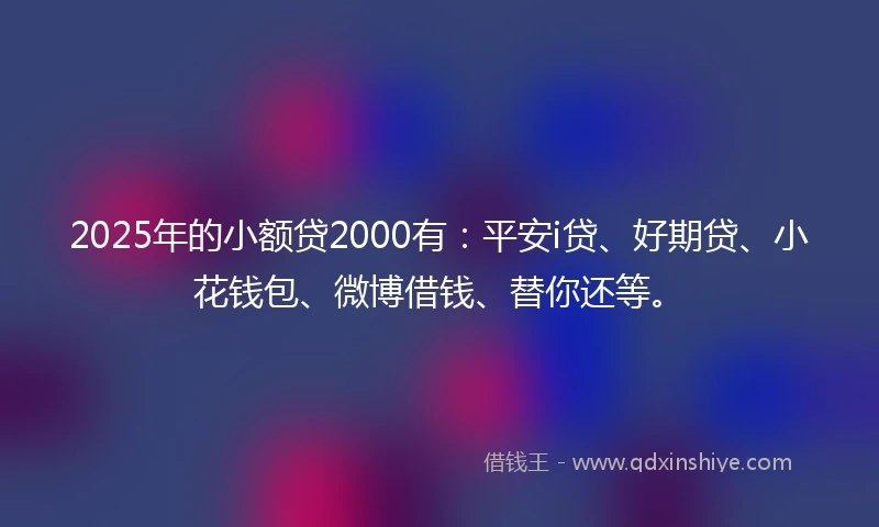 2025年的小额贷2000有：平安i贷、好期贷、小花钱包、微博借钱、替你还等。