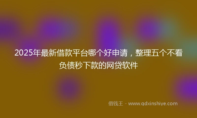 2025年最新借款平台哪个好申请，整理五个不看负债秒下款的网贷软件