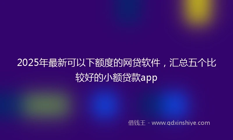 2025年最新可以下额度的网贷软件，汇总五个比较好的小额贷款app