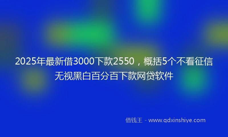 2025年最新借3000下款2550，概括5个不看征信无视黑白百分百下款网贷软件