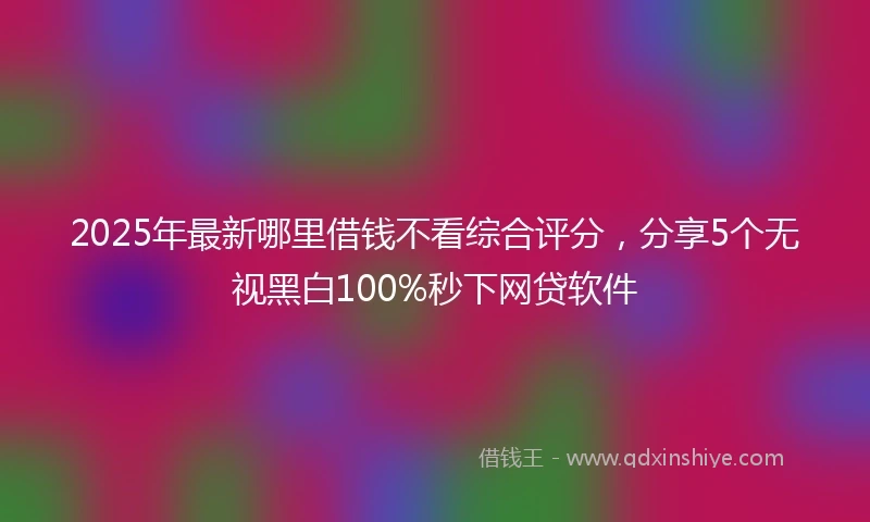 2025年最新哪里借钱不看综合评分，分享5个无视黑白100%秒下网贷软件