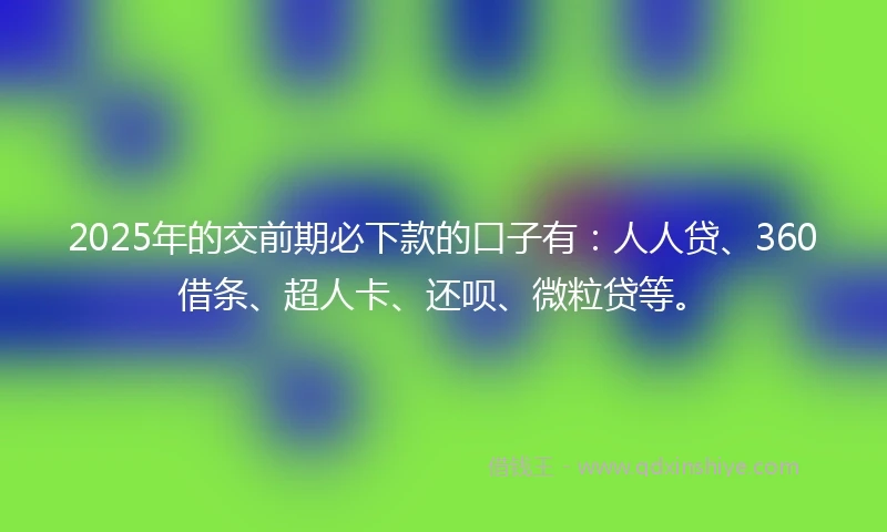 2025年的交前期必下款的口子有：人人贷、360借条、超人卡、还呗、微粒贷等。