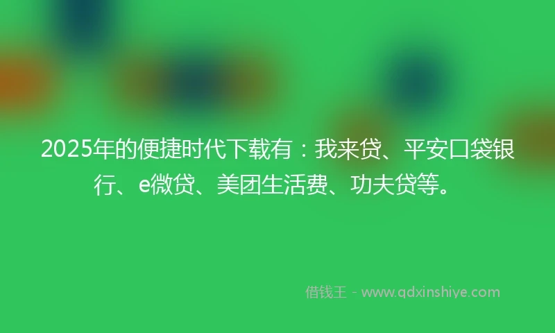 2025年的便捷时代下载有：我来贷、平安口袋银行、e微贷、美团生活费、功夫贷等。