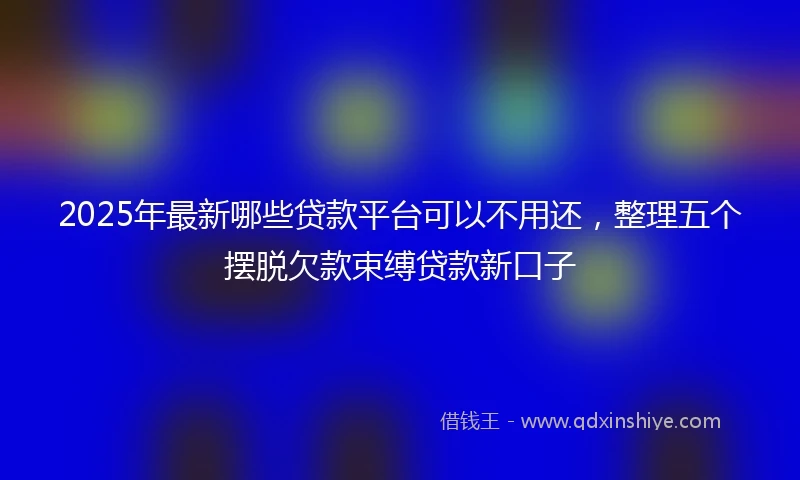 2025年最新哪些贷款平台可以不用还，整理五个摆脱欠款束缚贷款新口子