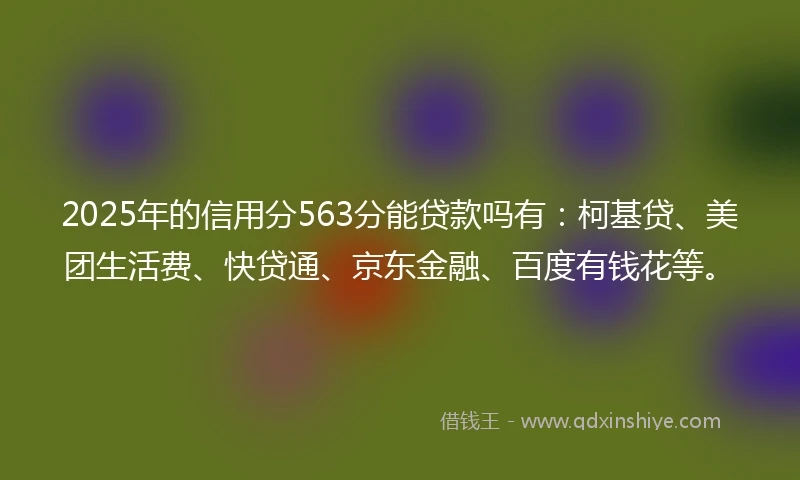 2025年的信用分563分能贷款吗有：柯基贷、美团生活费、快贷通、京东金融、百度有钱花等。