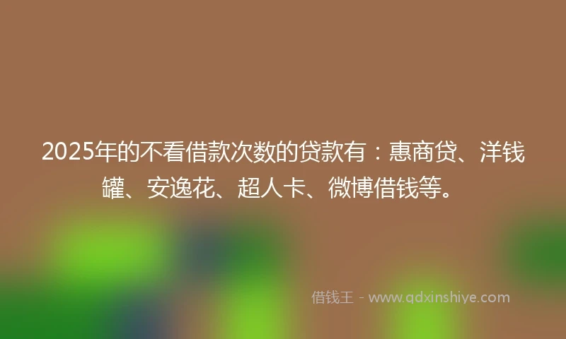 2025年的不看借款次数的贷款有：惠商贷、洋钱罐、安逸花、超人卡、微博借钱等。