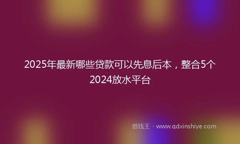 2025年最新哪些贷款可以先息后本，整合5个2024放水平台