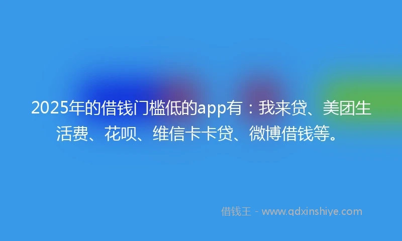 2025年的借钱门槛低的app有：我来贷、美团生活费、花呗、维信卡卡贷、微博借钱等。