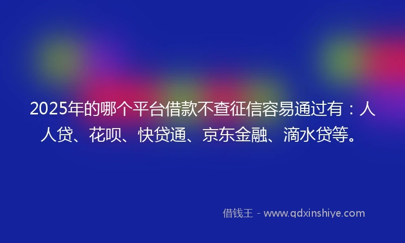 2025年的哪个平台借款不查征信容易通过有：人人贷、花呗、快贷通、京东金融、滴水贷等。