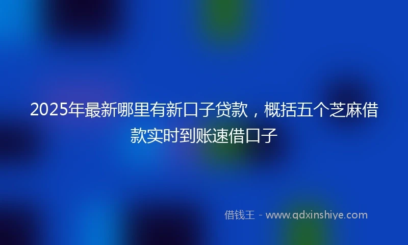 2025年最新哪里有新口子贷款，概括五个芝麻借款实时到账速借口子